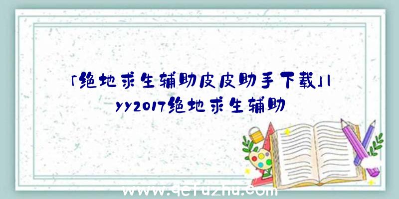 「绝地求生辅助皮皮助手下载」|yy2017绝地求生辅助